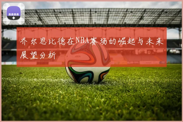 乔尔恩比德在NBA赛场的崛起与未来展望分析