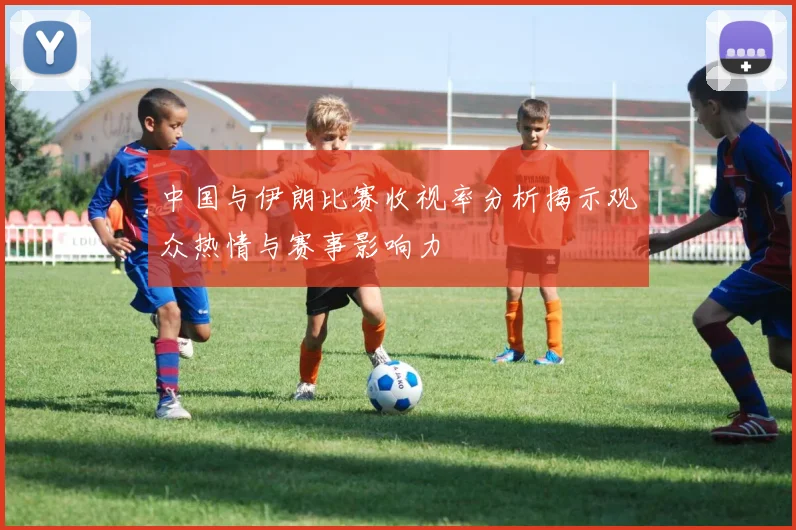 中国与伊朗比赛收视率分析揭示观众热情与赛事影响力